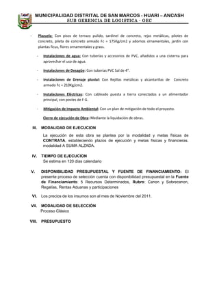 MUNICIPALIDAD DISTRITAL DE SAN MARCOS - HUARI – ANCASH
SUB GERENCIA DE LOGISTICA - OEC
- Plazuela: Con pisos de terrazo pulido, sardinel de concreto, rejas metálicas, pilotes de
concreto, pileta de concreto armado Fc = 175Kg/cm2 y adornos ornamentales, jardín con
plantas ficus, flores ornamentales y grass.
- Instalaciones de agua: Con tuberías y accesorios de PVC, añadidos a una cisterna para
aprovechar el uso de agua.
- Instalaciones de Desagüe: Con tuberías PVC Sal de 4”.
- Instalaciones de Drenaje pluvial: Con Rejillas metálicas y alcantarillas de Concreto
armado Fc = 210Kg/cm2.
- Instalaciones Eléctricas: Con cableado puesta a tierra conectados a un alimentador
principal, con postes de F G.
- Mitigación de Impacto Ambiental: Con un plan de mitigación de todo el proyecto.
Cierre de ejecución de Obra: Mediante la liquidación de obras.
III. MODALIDAD DE EJECUCION
La ejecución de esta obra se plantea por la modalidad y metas físicas de
CONTRATA, estableciendo plazos de ejecución y metas físicas y financieras.
modalidad A SUMA ALZADA.
IV. TIEMPO DE EJECUCION
Se estima en 120 días calendario
V. DISPONIBILIDAD PRESUPUESTAL Y FUENTE DE FINANCIAMIENTO: El
presente proceso de selección cuenta con disponibilidad presupuestal en la Fuente
de Financiamiento: 5 Recursos Determinados, Rubro: Canon y Sobrecanon,
Regalías, Rentas Aduanas y participaciones
VI. Los precios de los insumos son al mes de Noviembre del 2011.
VII. MODALIDAD DE SELECCIÓN
Proceso Clásico
VIII. PRESUPUESTO
 