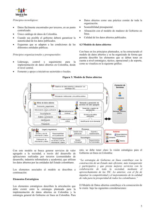 Principios tecnológicos:                                          Datos abiertos como una práctica común de toda la
                                                                   organización.
   Datos fácilmente encontrados por terceros, en un punto        Sostenibilidad presupuestal.
    centralizado.                                                 Alineación con el modelo de madurez de Gobierno en
   Único catálogo de datos de Colombia.                           línea.
   Cuando sea posible el gobierno deberá garantizar la           Calidad de los datos abiertos publicados.
    autenticidad de los datos publicados.
   Esquemas que se adapten a las condiciones de las           4.3 Modelo de datos abiertos
    diferentes entidades públicas.
                                                               Con base en los principios planteados, se ha estructurado el
Principios organizacionales y presupuestales:                  modelo de datos abiertos y se ha organizado de forma que
                                                               permita describir los elementos que se deben tener en
   Liderazgo, control y seguimiento para la                   cuenta a nivel estratégico, táctico, operacional y de soporte,
    implementación de datos abiertos en Colombia, desde        como se visualiza en la siguiente gráfica:
    el nivel central.
   Fomento y apoyo a iniciativas sectoriales o locales.

                                                Figura 3: Modelo de Datos abiertos




Con este modelo se busca generar servicios de valor            esto, se debe tener claro la visión estratégica para el
agregado a la sociedad, a través del desarrollo de             Gobierno en línea en Colombia:
aplicaciones realizadas por terceros (comunidades de
desarrollo, industria infomediaria y academia), que utilizan   “La estrategia de Gobierno en línea contribuye con la
los datos abiertos por las entidades del Estado colombiano.    construcción de un Estado más eficiente, más transparente
                                                               y participativo y que presta mejores servicios con la
Los elementos asociados al modelo se describen a               colaboración de toda la sociedad, mediante el
continuación:                                                  aprovechamiento de las TIC. Lo anterior, con el fin de
                                                               impulsar la competitividad y el mejoramiento de la calidad
Elementos Estratégicos                                         de vida para la prosperidad de todos los colombianos.”


Los elementos estratégicos describen la articulación que       El Modelo de Datos abiertos contribuye a la consecución de
debe existir entre la estrategia planteada para la             la visión bajo las siguientes consideraciones:
implementación de datos abiertos en Colombia y la
estrategia general de Gobierno en línea en Colombia. Para



                                                                                                                           5
 