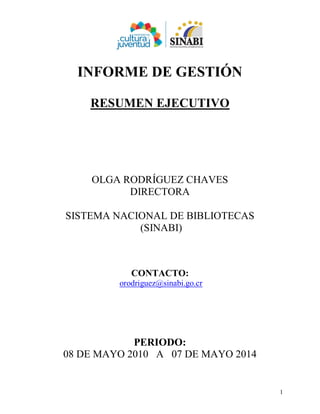 1
INFORME DE GESTIÓN
RESUMEN EJECUTIVO
OLGA RODRÍGUEZ CHAVES
DIRECTORA
SISTEMA NACIONAL DE BIBLIOTECAS
(SINABI)
CONTACTO:
orodriguez@sinabi.go.cr
PERIODO:
08 DE MAYO 2010 A 07 DE MAYO 2014
OLGA RODRIGUEZ
CHAVES (FIRMA)
Digitally signed by OLGA RODRIGUEZ CHAVES
(FIRMA)
Date: 2014.05.12 09:36:59 -06:00
Reason: Directora, Materiales
Location: Costa Rica
 