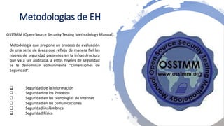Metodologías de EH
Metodología que propone un proceso de evaluación
de una serie de áreas que refleja de manera fiel los
niveles de seguridad presentes en la infraestructura
que va a ser auditada, a estos niveles de seguridad
se le denominan comúnmente “Dimensiones de
Seguridad”.
 Seguridad de la Información
 Seguridad de los Procesos
 Seguridad en las tecnologías de Internet
 Seguridad en las comunicaciones
 Seguridad inalámbrica
 Seguridad Física
OSSTMM (Open-Source Security Testing Methodology Manual).
 