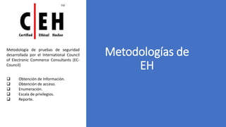 Metodologías de
EH
Metodología de pruebas de seguridad
desarrollada por el International Council
of Electronic Commerce Consultants (EC-
Council)
 Obtención de Información.
 Obtención de acceso.
 Enumeración.
 Escala de privilegios.
 Reporte.
 