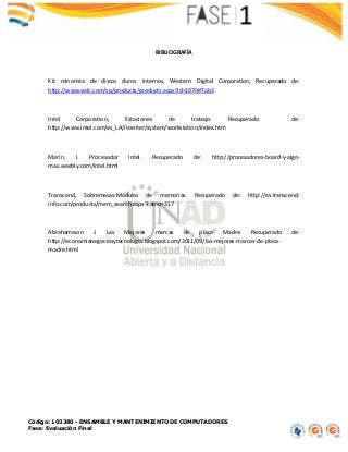Código: 103380 - ENSAMBLE Y MANTENIMIENTO DE COMPUTADORES
Fase: Evaluación Final
BIBLIOGRAFÍA
Kit minorista de discos duros internos, Western Digital Corporation, Recuperado de:
http://www.wdc.com/sp/products/products.aspx?id=1070#Tab3
Intel Corporation, Estaciones de trabajo. Recuperado de:
http://www.intel.com/es_LA/itcenter/system/workstation/index.htm
Marin, I. Procesador Intel. Recuperado de: http://procesadores-board-y-algo-
mas.weebly.com/intel.html
Transcend, Sobremesas-Módulos de memorias. Recuperado de: http://es.transcend-
info.com/products/mem_search.aspx?catno=317
Abrahamsson J. Las Mejores marcas de placa Madre. Recuperado de:
http://economianegociosytecnologia.blogspot.com/2011/09/las-mejores-marcas-de-placa-
madre.html
 