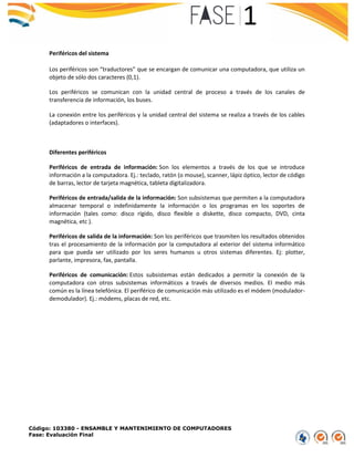 Código: 103380 - ENSAMBLE Y MANTENIMIENTO DE COMPUTADORES
Fase: Evaluación Final
Periféricos del sistema
Los periféricos son “traductores” que se encargan de comunicar una computadora, que utiliza un
objeto de sólo dos caracteres (0,1).
Los periféricos se comunican con la unidad central de proceso a través de los canales de
transferencia de información, los buses.
La conexión entre los periféricos y la unidad central del sistema se realiza a través de los cables
(adaptadores o interfaces).
Diferentes periféricos
Periféricos de entrada de información: Son los elementos a través de los que se introduce
información a la computadora. Ej.: teclado, ratón (o mouse), scanner, lápiz óptico, lector de código
de barras, lector de tarjeta magnética, tableta digitalizadora.
Periféricos de entrada/salida de la información: Son subsistemas que permiten a la computadora
almacenar temporal o indefinidamente la información o los programas en los soportes de
información (tales como: disco rígido, disco flexible o diskette, disco compacto, DVD, cinta
magnética, etc ).
Periféricos de salida de la información: Son los periféricos que trasmiten los resultados obtenidos
tras el procesamiento de la información por la computadora al exterior del sistema informático
para que pueda ser utilizado por los seres humanos u otros sistemas diferentes. Ej: plotter,
parlante, impresora, fax, pantalla.
Periféricos de comunicación: Estos subsistemas están dedicados a permitir la conexión de la
computadora con otros subsistemas informáticos a través de diversos medios. El medio más
común es la línea telefónica. El periférico de comunicación más utilizado es el módem (modulador-
demodulador). Ej.: módems, placas de red, etc.
 