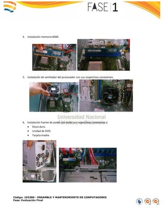 Código: 103380 - ENSAMBLE Y MANTENIMIENTO DE COMPUTADORES
Fase: Evaluación Final
4. Instalación memoria RAM.
5. Instalación de ventilador del procesador con sus respectivas conexiones.
6. Instalación fuente de poder con todas sus respectivas conexiones a:
 Disco duro.
 Unidad de DVD.
 Tarjeta madre.
 