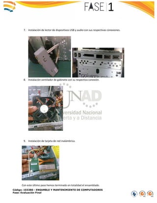 Código: 103380 - ENSAMBLE Y MANTENIMIENTO DE COMPUTADORES
Fase: Evaluación Final
7. Instalación de lector de dispositivos USB y audio con sus respectivas conexiones.
8. Instalación ventilador de gabinete con su respectiva conexión.
9. Instalación de tarjeta de red inalámbrica.
Con este último paso hemos terminado en totalidad el ensamblado.
 