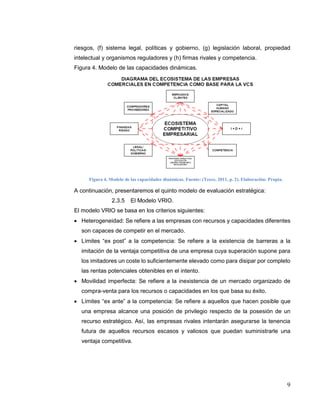 9
riesgos, (f) sistema legal, políticas y gobierno, (g) legislación laboral, propiedad
intelectual y organismos reguladores y (h) firmas rivales y competencia.
Figura 4. Modelo de las capacidades dinámicas.
Figura 4. Modelo de las capacidades dinámicas. Fuente: (Teece, 2011, p. 2). Elaboración: Propia.
A continuación, presentaremos el quinto modelo de evaluación estratégica:
2.3.5 El Modelo VRIO.
El modelo VRIO se basa en los criterios siguientes:
 Heterogeneidad: Se refiere a las empresas con recursos y capacidades diferentes
son capaces de competir en el mercado.
 Límites “ex post” a la competencia: Se refiere a la existencia de barreras a la
imitación de la ventaja competitiva de una empresa cuya superación supone para
los imitadores un coste lo suficientemente elevado como para disipar por completo
las rentas potenciales obtenibles en el intento.
 Movilidad imperfecta: Se refiere a la inexistencia de un mercado organizado de
compra-venta para los recursos o capacidades en los que basa su éxito.
 Límites “ex ante” a la competencia: Se refiere a aquellos que hacen posible que
una empresa alcance una posición de privilegio respecto de la posesión de un
recurso estratégico. Así, las empresas rivales intentarán asegurarse la tenencia
futura de aquellos recursos escasos y valiosos que puedan suministrarle una
ventaja competitiva.
 