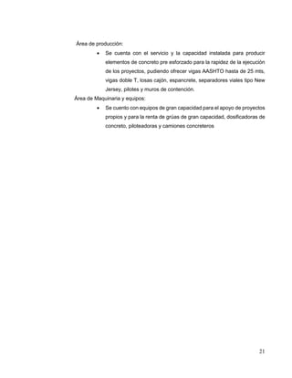 21
Área de producción:
 Se cuenta con el servicio y la capacidad instalada para producir
elementos de concreto pre esforzado para la rapidez de la ejecución
de los proyectos, pudiendo ofrecer vigas AASHTO hasta de 25 mts,
vigas doble T, losas cajón, espancrete, separadores viales tipo New
Jersey, pilotes y muros de contención.
Área de Maquinaria y equipos:
 Se cuento con equipos de gran capacidad para el apoyo de proyectos
propios y para la renta de grúas de gran capacidad, dosificadoras de
concreto, piloteadoras y camiones concreteros
 