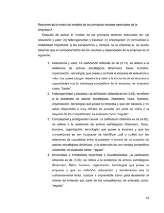 24
Resumen de la matriz del modelo de los principios rectores esenciales de la
empresa A
Después de aplicar el modelo de los principios rectores esenciales de: (a)
relevancia y valor; (b) heterogeneidad y escasez; (c) complejidad; (d) inmovilidad e
imitabilidad imperfecta; a las perspectivas y campos de la empresa A, se puede
observar que el comportamiento de los recursos y capacidades de la empresa es el
siguiente:
1. Relevancia y valor: La calificación obtenida es de (6.13), se refiere a la
existencia de activos estratégicos (financiero, físico, humano,
organización, tecnología) que posee y controla la empresa de relevancia y
valor; los cuales otorgan relevancia y valor a la sincronía de los recursos y
capacidades con la estrategia competitiva de la empresa; es evaluado
como: “fuerte”.
2. Heterogeneidad y escasez: La calificación obtenida es de (5.59), se refiere
a la existencia de activos estratégicos (financiero, físico, humano,
organización, tecnología) que posee la empresa y que son escasos y no
están disponibles o muy difíciles de acceder por parte de todos o la
mayoría de los competidores; es evaluado como: “regular”.
3. Complejidad y ambigüedad causal: La calificación obtenida es de (4.82),
se refiere a la existencia de activos estratégicos (financiero, físico,
humano, organización, tecnología) que posee la empresa y que los
competidores se ven incapaces de identificar cuál o cuáles son las
relaciones de causalidad entre la posesión y control de un conjunto de
activos estratégicos dinámicos y la obtención de una ventaja competitiva
sostenible; es evaluado como: “regular”.
4. Inmovilidad e imitabilidad imperfecta e insustituibilidad: La calificación
obtenida es de (5.33), se refiere a la existencia de activos estratégicos
(financiero, físico, humano, organización, tecnología) que posee la
empresa y que su imitación, adquisición y transferencia sea lo
suficientemente lenta, costosa e imprevisible como para desalentar el
intento de imitación por parte de los competidores; es evaluado como:
“regular”.
 
