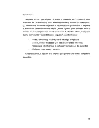 34
Conclusiones:
Se puede afirmar, que después de aplicar el modelo de los principios rectores
esenciales de: (a) relevancia y valor; (b) heterogeneidad y escasez; (c) complejidad;
(d) inmovilidad e imitabilidad imperfecta a las perspectivas y campos de la empresa
B, el resultado de la evaluación es de (6.51) lo que significa que la empresa posee y
controla recursos y capacidades considerados como: “fuerte”. Por lo tanto, la empresa
cuenta con recursos y capacidades que se pueden considerar como:
 Fuertes, relevantes y de valor para la estrategia competitiva
 Escasos, difíciles de acceder y de poca disponibilidad inmediata;
 Incapaces de identificar cuál o cuáles son las relaciones de causalidad;
 Difíciles de imitar, copiar y transferir.
En consecuencia, si apoyan a la empresa para generar una ventaja competitiva
sostenible.
 