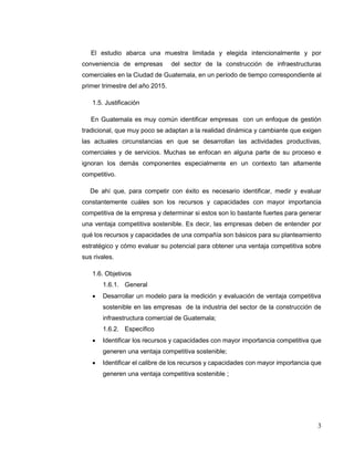 3
El estudio abarca una muestra limitada y elegida intencionalmente y por
conveniencia de empresas del sector de la construcción de infraestructuras
comerciales en la Ciudad de Guatemala, en un período de tiempo correspondiente al
primer trimestre del año 2015.
1.5. Justificación
En Guatemala es muy común identificar empresas con un enfoque de gestión
tradicional, que muy poco se adaptan a la realidad dinámica y cambiante que exigen
las actuales circunstancias en que se desarrollan las actividades productivas,
comerciales y de servicios. Muchas se enfocan en alguna parte de su proceso e
ignoran los demás componentes especialmente en un contexto tan altamente
competitivo.
De ahí que, para competir con éxito es necesario identificar, medir y evaluar
constantemente cuáles son los recursos y capacidades con mayor importancia
competitiva de la empresa y determinar si estos son lo bastante fuertes para generar
una ventaja competitiva sostenible. Es decir, las empresas deben de entender por
qué los recursos y capacidades de una compañía son básicos para su planteamiento
estratégico y cómo evaluar su potencial para obtener una ventaja competitiva sobre
sus rivales.
1.6. Objetivos
1.6.1. General
 Desarrollar un modelo para la medición y evaluación de ventaja competitiva
sostenible en las empresas de la industria del sector de la construcción de
infraestructura comercial de Guatemala;
1.6.2. Específico
 Identificar los recursos y capacidades con mayor importancia competitiva que
generen una ventaja competitiva sostenible;
 Identificar el calibre de los recursos y capacidades con mayor importancia que
generen una ventaja competitiva sostenible ;
 