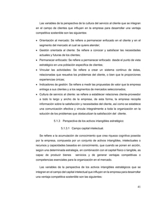 41
Las variables de la perspectiva de la cultura del servicio al cliente que se integran
en el campo de clientes que influyen en la empresa para desarrollar una ventaja
competitiva sostenible son las siguientes:
 Orientación al mercado: Se refiere a permanecer enfocado en el cliente y en el
segmento del mercado al cual se quiere atender;
 Gestión orientada al cliente: Se refiere a conocer y satisfacer las necesidades
actuales y futuras de los clientes;
 Permanecer enfocado: Se refiere a permanecer enfocado desde el punto de vista
estratégico en una población especifica de clientes;
 Vincular las actividades: Se refiere a crear un sistema continuo de éstas,
relacionadas que resuelva los problemas del cliente, o bien que le proporciones
experiencias únicas;
 Indicadores de gestión: Se refiere a medir las propuestas de valor que la empresa
entrega a sus clientes y a los segmentos de mercados seleccionados;
 Cultura de servicio al cliente: se refiere a establecer relaciones cliente-proveedor
a todo lo largo y ancho de la empresa, de esta forma, la empresa recopila
información sobre la satisfacción y necesidades del cliente, así como se establece
una comunicación efectiva y vincula integralmente a toda la organización en la
solución de los problemas que obstaculizan la satisfacción del cliente.
5.1.3 Perspectiva de los activos intangibles estratégico
5.1.3.1 Campo capital intelectual.
Se refiere a la acumulación de conocimiento que crea riqueza cognitiva poseída
por la empresa, compuesta por un conjunto de activos intangibles, intelectuales o
recursos y capacidades basados en conocimiento, que cuando se ponen en acción,
según una determinada estrategia, en combinación con el capital físico o tangible, es
capaz de producir bienes servicios y de generar ventajas competitivas o
competencias esenciales para la organización en el mercado.
Las variables de la perspectiva de los activos intangibles estratégicos que se
integran en el campo del capital intelectual que influyen en la empresa para desarrollar
una ventaja competitiva sostenible son las siguientes:
 
