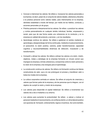 43
 Conocer e interiorizar los valores: Se refiere a incorporar los valores personales a
la empresa, es decir, pasar de un conjunto de valores ideales, abstractos y llevarlos
a la práctica personal como valores reales, para interiorizarlos en la empresa,
dándoles estabilidad a través del tiempo, por medio de los hábitos, conducta, y
acciones personales y/o de grupo;
 Práctica personal e interpersonal de los valores: Se refiere a practicar los valores
y vivirlos personalmente en cualquier ámbito individual, familiar, empresarial y
social, para que de esa forma exista una coherencia en la conducta y en la
empresa en calidad del producto y servicios y en los resultados;
 Aprendizaje continuo de valores: Se refiere a gestionar el cambio mediante el
aprendizaje y desaprendizaje de forma continuada, mediante el autoconocimiento,
el autocontrol, la visión positiva, carisma, poder transformacional, capacidad
cognitiva y recursos/habilidades dinámicas de detección, incautación y de
transformación;
 Compartir y alinear los valores: Se refiere a alinear los valores a la visión, misión,
objetivos, metas y estrategia de la empresa formando un vínculo común que
impregna la empresa y brinda coherencia y compromiso entre la visión personal y
la visión de la empresa y las energías para el aprendizaje;
 La construcción continua de valores: Se refiere a la formación continua de líderes
constructores de valor, que a la vez prolonguen el proceso y transfieran valor a
todos los niveles de la empresa;
 La cultura corporativa centrada en valores: Se refiere al conjunto de creencias y
valores que forman parte de la empresa y de las personas que la integran, con el
objetivo de cumplir la visión y misión de la empresa;
 Los valores para desarrollar el capital intelectual: Se refiere a incrementar sus
valores día a día e irradiarlos a su entorno;
 Los valores para aumentar la productividad: Se refiere a valorar y motivar al
personal mediante el reconocimiento y la confianza dentro un clima laboral positivo
con opciones de formación, entrenamiento, logros e incentivos. Así como también,
 