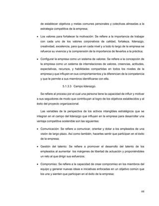 44
de establecer objetivos y metas comunes personales y colectivas alineadas a la
estrategia competitiva de la empresa;
 Los valores para fortalecer la motivación: Se refiere a la importancia de trabajar
con cada uno de los valores corporativos de calidad, fortaleza, liderazgo,
creatividad, excelencia, para que en cada nivel y a todo lo largo de la empresa se
refuerce su vivencia y la comprensión de la importancia de llevarlos a la práctica;
 Configurar la empresa como un sistema de valores: Se refiere a la concepción de
la empresa como un sistema de interrelaciones de valores, creencias, actitudes,
expectativas, recursos, y habilidades compartidas en todos los niveles de la
empresa y que influyen en sus comportamientos y la diferencian de la competencia
y que le permite a sus miembros identificarse con ella.
5.1.3.3 Campo liderazgo.
Se refiere al proceso por el cual una persona tiene la capacidad de influir y motivar
a sus seguidores de modo que contribuyan al logro de los objetivos establecidos y al
éxito del proyecto organizacional.
Las variables de la perspectiva de los activos intangibles estratégicos que se
integran en el campo del liderazgo que influyen en la empresa para desarrollar una
ventaja competitiva sostenible son las siguientes:
 Comunicación: Se refiere a comunicar, orientar y dotar a los empleados de una
visión de largo plazo. Así como también, hacerles sentir que participan en el éxito
de la empresa;
 Gestión del talento: Se refiere a promover el desarrollo del talento de los
empleados al aumentar los márgenes de libertad de actuación y proponiéndoles
un reto al que dirigir sus esfuerzos;
 Compromiso: Se refiere a la capacidad de crear compromiso en los miembros del
equipo y generar nuevas ideas e iniciativas enfocadas en un objetivo común que
los une y sienten que participan en el éxito de la empresa;
 