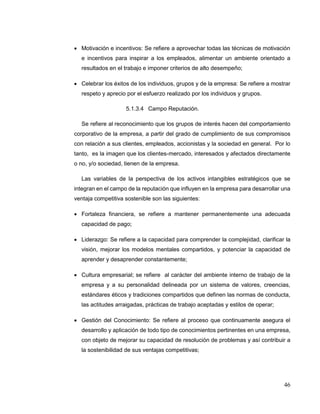 46
 Motivación e incentivos: Se refiere a aprovechar todas las técnicas de motivación
e incentivos para inspirar a los empleados, alimentar un ambiente orientado a
resultados en el trabajo e imponer criterios de alto desempeño;
 Celebrar los éxitos de los individuos, grupos y de la empresa: Se refiere a mostrar
respeto y aprecio por el esfuerzo realizado por los individuos y grupos.
5.1.3.4 Campo Reputación.
Se refiere al reconocimiento que los grupos de interés hacen del comportamiento
corporativo de la empresa, a partir del grado de cumplimiento de sus compromisos
con relación a sus clientes, empleados, accionistas y la sociedad en general. Por lo
tanto, es la imagen que los clientes-mercado, interesados y afectados directamente
o no, y/o sociedad, tienen de la empresa.
Las variables de la perspectiva de los activos intangibles estratégicos que se
integran en el campo de la reputación que influyen en la empresa para desarrollar una
ventaja competitiva sostenible son las siguientes:
 Fortaleza financiera, se refiere a mantener permanentemente una adecuada
capacidad de pago;
 Liderazgo: Se refiere a la capacidad para comprender la complejidad, clarificar la
visión, mejorar los modelos mentales compartidos, y potenciar la capacidad de
aprender y desaprender constantemente;
 Cultura empresarial; se refiere al carácter del ambiente interno de trabajo de la
empresa y a su personalidad delineada por un sistema de valores, creencias,
estándares éticos y tradiciones compartidos que definen las normas de conducta,
las actitudes arraigadas, prácticas de trabajo aceptadas y estilos de operar;
 Gestión del Conocimiento: Se refiere al proceso que continuamente asegura el
desarrollo y aplicación de todo tipo de conocimientos pertinentes en una empresa,
con objeto de mejorar su capacidad de resolución de problemas y así contribuir a
la sostenibilidad de sus ventajas competitivas;
 