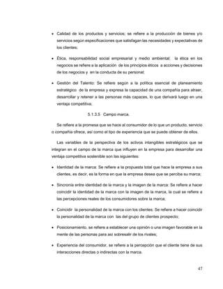 47
 Calidad de los productos y servicios; se refiere a la producción de bienes y/o
servicios según especificaciones que satisfagan las necesidades y expectativas de
los clientes;
 Ética, responsabilidad social empresarial y medio ambiental; la ética en los
negocios se refiere a la aplicación de los principios éticos a acciones y decisiones
de los negocios y en la conducta de su personal;
 Gestión del Talento: Se refiere según a la política esencial de planeamiento
estratégico de la empresa y expresa la capacidad de una compañía para atraer,
desarrollar y retener a las personas más capaces, lo que derivará luego en una
ventaja competitiva;
5.1.3.5 Campo marca.
Se refiere a la promesa que se hace al consumidor de lo que un producto, servicio
o compañía ofrece, así como el tipo de experiencia que se puede obtener de ellos.
Las variables de la perspectiva de los activos intangibles estratégicos que se
integran en el campo de la marca que influyen en la empresa para desarrollar una
ventaja competitiva sostenible son las siguientes:
 Identidad de la marca: Se refiere a la propuesta total que hace la empresa a sus
clientes, es decir, es la forma en que la empresa desea que se perciba su marca;
 Sincronía entre identidad de la marca y la imagen de la marca: Se refiere a hacer
coincidir la identidad de la marca con la imagen de la marca, la cual se refiere a
las percepciones reales de los consumidores sobre la marca;
 Coincidir la personalidad de la marca con los clientes: Se refiere a hacer coincidir
la personalidad de la marca con las del grupo de clientes prospecto;
 Posicionamiento, se refiere a establecer una opinión o una imagen favorable en la
mente de las personas para así sobresalir de los rivales;
 Experiencia del consumidor, se refiere a la percepción que el cliente tiene de sus
interacciones directas o indirectas con la marca.
 
