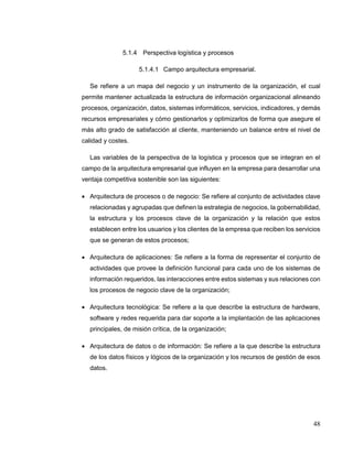 48
5.1.4 Perspectiva logística y procesos
5.1.4.1 Campo arquitectura empresarial.
Se refiere a un mapa del negocio y un instrumento de la organización, el cual
permite mantener actualizada la estructura de información organizacional alineando
procesos, organización, datos, sistemas informáticos, servicios, indicadores, y demás
recursos empresariales y cómo gestionarlos y optimizarlos de forma que asegure el
más alto grado de satisfacción al cliente, manteniendo un balance entre el nivel de
calidad y costes.
Las variables de la perspectiva de la logística y procesos que se integran en el
campo de la arquitectura empresarial que influyen en la empresa para desarrollar una
ventaja competitiva sostenible son las siguientes:
 Arquitectura de procesos o de negocio: Se refiere al conjunto de actividades clave
relacionadas y agrupadas que definen la estrategia de negocios, la gobernabilidad,
la estructura y los procesos clave de la organización y la relación que estos
establecen entre los usuarios y los clientes de la empresa que reciben los servicios
que se generan de estos procesos;
 Arquitectura de aplicaciones: Se refiere a la forma de representar el conjunto de
actividades que provee la definición funcional para cada uno de los sistemas de
información requeridos, las interacciones entre estos sistemas y sus relaciones con
los procesos de negocio clave de la organización;
 Arquitectura tecnológica: Se refiere a la que describe la estructura de hardware,
software y redes requerida para dar soporte a la implantación de las aplicaciones
principales, de misión crítica, de la organización;
 Arquitectura de datos o de información: Se refiere a la que describe la estructura
de los datos físicos y lógicos de la organización y los recursos de gestión de esos
datos.
 