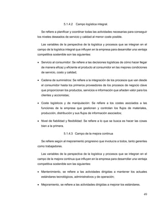 49
5.1.4.2 Campo logística integral.
Se refiere a planificar y coordinar todas las actividades necesarias para conseguir
los niveles deseados de servicio y calidad al menor coste posible.
Las variables de la perspectiva de la logística y procesos que se integran en el
campo de la logística integral que influyen en la empresa para desarrollar una ventaja
competitiva sostenible son las siguientes:
 Servicio al consumidor: Se refiere a las decisiones logísticas de cómo hacer llegar
de manera eficaz y eficiente el producto al consumidor en las mejores condiciones
de servicio, costo y calidad;
 Cadena de suministros: Se refiere a la integración de los procesos que van desde
el consumidor hasta los primeros proveedores de los procesos de negocio clave
que proporcionan los productos, servicios e información que añaden valor para los
clientes y accionistas;
 Coste logísticos y de manipulación: Se refiere a los costes asociados a las
funciones de la empresa que gestionan y controlan los flujos de materiales,
producción, distribución y sus flujos de información asociados;
 Nivel de fiabilidad y flexibilidad: Se refiere a lo que se busca es hacer las cosas
bien a la primera.
5.1.4.3 Campo de la mejora continua
Se refiere según al mejoramiento progresivo que involucra a todos, tanto gerentes
como trabajadores.
Las variables de la perspectiva de la logística y procesos que se integran en el
campo de la mejora continua que influyen en la empresa para desarrollar una ventaja
competitiva sostenible son las siguientes:
 Mantenimiento, se refiere a las actividades dirigidas a mantener los actuales
estándares tecnológicos, administrativos y de operación;
 Mejoramiento, se refiere a las actividades dirigidas a mejorar los estándares.
 