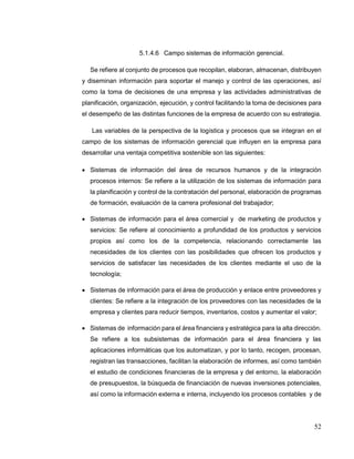 52
5.1.4.6 Campo sistemas de información gerencial.
Se refiere al conjunto de procesos que recopilan, elaboran, almacenan, distribuyen
y diseminan información para soportar el manejo y control de las operaciones, así
como la toma de decisiones de una empresa y las actividades administrativas de
planificación, organización, ejecución, y control facilitando la toma de decisiones para
el desempeño de las distintas funciones de la empresa de acuerdo con su estrategia.
Las variables de la perspectiva de la logística y procesos que se integran en el
campo de los sistemas de información gerencial que influyen en la empresa para
desarrollar una ventaja competitiva sostenible son las siguientes:
 Sistemas de información del área de recursos humanos y de la integración
procesos internos: Se refiere a la utilización de los sistemas de información para
la planificación y control de la contratación del personal, elaboración de programas
de formación, evaluación de la carrera profesional del trabajador;
 Sistemas de información para el área comercial y de marketing de productos y
servicios: Se refiere al conocimiento a profundidad de los productos y servicios
propios así como los de la competencia, relacionando correctamente las
necesidades de los clientes con las posibilidades que ofrecen los productos y
servicios de satisfacer las necesidades de los clientes mediante el uso de la
tecnología;
 Sistemas de información para el área de producción y enlace entre proveedores y
clientes: Se refiere a la integración de los proveedores con las necesidades de la
empresa y clientes para reducir tiempos, inventarios, costos y aumentar el valor;
 Sistemas de información para el área financiera y estratégica para la alta dirección.
Se refiere a los subsistemas de información para el área financiera y las
aplicaciones informáticas que los automatizan, y por lo tanto, recogen, procesan,
registran las transacciones, facilitan la elaboración de informes, así como también
el estudio de condiciones financieras de la empresa y del entorno, la elaboración
de presupuestos, la búsqueda de financiación de nuevas inversiones potenciales,
así como la información externa e interna, incluyendo los procesos contables y de
 