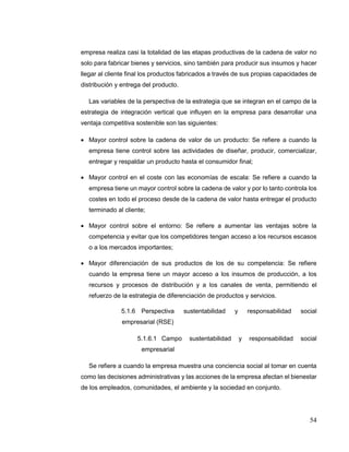 54
empresa realiza casi la totalidad de las etapas productivas de la cadena de valor no
solo para fabricar bienes y servicios, sino también para producir sus insumos y hacer
llegar al cliente final los productos fabricados a través de sus propias capacidades de
distribución y entrega del producto.
Las variables de la perspectiva de la estrategia que se integran en el campo de la
estrategia de integración vertical que influyen en la empresa para desarrollar una
ventaja competitiva sostenible son las siguientes:
 Mayor control sobre la cadena de valor de un producto: Se refiere a cuando la
empresa tiene control sobre las actividades de diseñar, producir, comercializar,
entregar y respaldar un producto hasta el consumidor final;
 Mayor control en el coste con las economías de escala: Se refiere a cuando la
empresa tiene un mayor control sobre la cadena de valor y por lo tanto controla los
costes en todo el proceso desde de la cadena de valor hasta entregar el producto
terminado al cliente;
 Mayor control sobre el entorno: Se refiere a aumentar las ventajas sobre la
competencia y evitar que los competidores tengan acceso a los recursos escasos
o a los mercados importantes;
 Mayor diferenciación de sus productos de los de su competencia: Se refiere
cuando la empresa tiene un mayor acceso a los insumos de producción, a los
recursos y procesos de distribución y a los canales de venta, permitiendo el
refuerzo de la estrategia de diferenciación de productos y servicios.
5.1.6 Perspectiva sustentabilidad y responsabilidad social
empresarial (RSE)
5.1.6.1 Campo sustentabilidad y responsabilidad social
empresarial
Se refiere a cuando la empresa muestra una conciencia social al tomar en cuenta
como las decisiones administrativas y las acciones de la empresa afectan el bienestar
de los empleados, comunidades, el ambiente y la sociedad en conjunto.
 