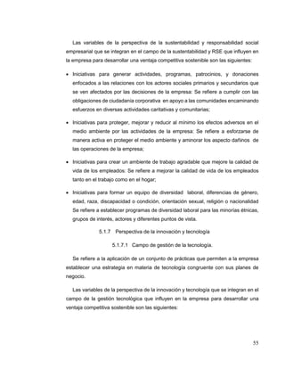 55
Las variables de la perspectiva de la sustentabilidad y responsabilidad social
empresarial que se integran en el campo de la sustentabilidad y RSE que influyen en
la empresa para desarrollar una ventaja competitiva sostenible son las siguientes:
 Iniciativas para generar actividades, programas, patrocinios, y donaciones
enfocados a las relaciones con los actores sociales primarios y secundarios que
se ven afectados por las decisiones de la empresa: Se refiere a cumplir con las
obligaciones de ciudadanía corporativa en apoyo a las comunidades encaminando
esfuerzos en diversas actividades caritativas y comunitarias;
 Iniciativas para proteger, mejorar y reducir al mínimo los efectos adversos en el
medio ambiente por las actividades de la empresa: Se refiere a esforzarse de
manera activa en proteger el medio ambiente y aminorar los aspecto dañinos de
las operaciones de la empresa;
 Iniciativas para crear un ambiente de trabajo agradable que mejore la calidad de
vida de los empleados: Se refiere a mejorar la calidad de vida de los empleados
tanto en el trabajo como en el hogar;
 Iniciativas para formar un equipo de diversidad laboral, diferencias de género,
edad, raza, discapacidad o condición, orientación sexual, religión o nacionalidad
Se refiere a establecer programas de diversidad laboral para las minorías étnicas,
grupos de interés, actores y diferentes puntos de vista.
5.1.7 Perspectiva de la innovación y tecnología
5.1.7.1 Campo de gestión de la tecnología.
Se refiere a la aplicación de un conjunto de prácticas que permiten a la empresa
establecer una estrategia en materia de tecnología congruente con sus planes de
negocio.
Las variables de la perspectiva de la innovación y tecnología que se integran en el
campo de la gestión tecnológica que influyen en la empresa para desarrollar una
ventaja competitiva sostenible son las siguientes:
 