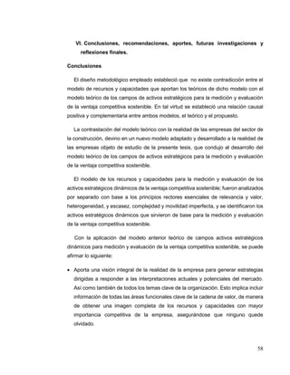 58
VI. Conclusiones, recomendaciones, aportes, futuras investigaciones y
reflexiones finales.
Conclusiones
El diseño metodológico empleado estableció que no existe contradicción entre el
modelo de recursos y capacidades que aportan los teóricos de dicho modelo con el
modelo teórico de los campos de activos estratégicos para la medición y evaluación
de la ventaja competitiva sostenible. En tal virtud se estableció una relación causal
positiva y complementaria entre ambos modelos, el teórico y el propuesto.
La contrastación del modelo teórico con la realidad de las empresas del sector de
la construcción, devino en un nuevo modelo adaptado y desarrollado a la realidad de
las empresas objeto de estudio de la presente tesis, que condujo al desarrollo del
modelo teórico de los campos de activos estratégicos para la medición y evaluación
de la ventaja competitiva sostenible.
El modelo de los recursos y capacidades para la medición y evaluación de los
activos estratégicos dinámicos de la ventaja competitiva sostenible; fueron analizados
por separado con base a los principios rectores esenciales de relevancia y valor,
heterogeneidad, y escasez, complejidad y movilidad imperfecta, y se identificaron los
activos estratégicos dinámicos que sirvieron de base para la medición y evaluación
de la ventaja competitiva sostenible.
Con la aplicación del modelo anterior teórico de campos activos estratégicos
dinámicos para medición y evaluación de la ventaja competitiva sostenible, se puede
afirmar lo siguiente:
 Aporta una visión integral de la realidad de la empresa para generar estrategias
dirigidas a responder a las interpretaciones actuales y potenciales del mercado.
Así como también de todos los temas clave de la organización. Esto implica incluir
información de todas las áreas funcionales clave de la cadena de valor, de manera
de obtener una imagen completa de los recursos y capacidades con mayor
importancia competitiva de la empresa, asegurándose que ninguno quede
olvidado.
 