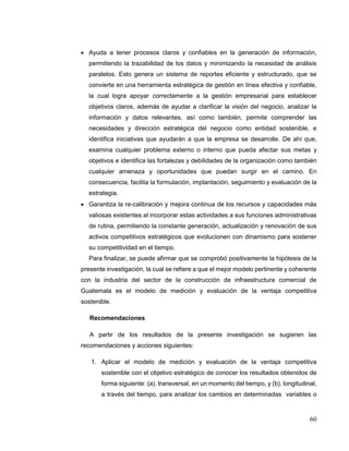 60
 Ayuda a tener procesos claros y confiables en la generación de información,
permitiendo la trazabilidad de los datos y minimizando la necesidad de análisis
paralelos. Esto genera un sistema de reportes eficiente y estructurado, que se
convierte en una herramienta estratégica de gestión en línea efectiva y confiable,
la cual logra apoyar correctamente a la gestión empresarial para establecer
objetivos claros, además de ayudar a clarificar la visión del negocio, analizar la
información y datos relevantes, así como también, permite comprender las
necesidades y dirección estratégica del negocio como entidad sostenible, e
identifica iniciativas que ayudarán a que la empresa se desarrolle. De ahí que,
examina cualquier problema externo o interno que pueda afectar sus metas y
objetivos e identifica las fortalezas y debilidades de la organización como también
cualquier amenaza y oportunidades que puedan surgir en el camino. En
consecuencia, facilita la formulación, implantación, seguimiento y evaluación de la
estrategia.
 Garantiza la re-calibración y mejora continua de los recursos y capacidades más
valiosas existentes al incorporar estas actividades a sus funciones administrativas
de rutina, permitiendo la constante generación, actualización y renovación de sus
activos competitivos estratégicos que evolucionen con dinamismo para sostener
su competitividad en el tiempo.
Para finalizar, se puede afirmar que se comprobó positivamente la hipótesis de la
presente investigación, la cual se refiere a que el mejor modelo pertinente y coherente
con la industria del sector de la construcción de infraestructura comercial de
Guatemala es el modelo de medición y evaluación de la ventaja competitiva
sostenible.
Recomendaciones
A partir de los resultados de la presente investigación se sugieren las
recomendaciones y acciones siguientes:
1. Aplicar el modelo de medición y evaluación de la ventaja competitiva
sostenible con el objetivo estratégico de conocer los resultados obtenidos de
forma siguiente: (a). transversal, en un momento del tiempo, y (b). longitudinal,
a través del tiempo, para analizar los cambios en determinadas variables o
 
