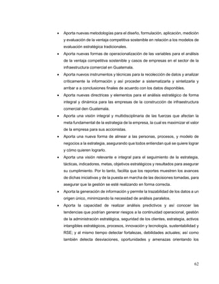 62
 Aporta nuevas metodologías para el diseño, formulación, aplicación, medición
y evaluación de la ventaja competitiva sostenible en relación a los modelos de
evaluación estratégica tradicionales.
 Aporta nuevas formas de operacionalización de las variables para el análisis
de la ventaja competitiva sostenible y casos de empresas en el sector de la
infraestructura comercial en Guatemala.
 Aporta nuevos instrumentos y técnicas para la recolección de datos y analizar
críticamente la información y así proceder a sistematizarla y sintetizarla y
arribar a a conclusiones finales de acuerdo con los datos disponibles.
 Aporta nuevas directrices y elementos para el análisis estratégico de forma
integral y dinámica para las empresas de la construcción de infraestructura
comercial den Guatemala.
 Aporta una visión integral y multidisciplinaria de las fuerzas que afectan la
meta fundamental de la estrategia de la empresa, la cual es maximizar el valor
de la empresa para sus accionistas.
 Aporta una nueva forma de alinear a las personas, procesos, y modelo de
negocios a la estrategia, asegurando que todos entiendan qué se quiere lograr
y cómo quieren lograrlo.
 Aporta una visión relevante e integral para el seguimiento de la estrategia,
tácticas, indicadores, metas, objetivos estratégicos y resultados para asegurar
su cumplimiento. Por lo tanto, facilita que los reportes muestren los avances
de dichas iniciativas y de la puesta en marcha de las decisiones tomadas, para
asegurar que la gestión se esté realizando en forma correcta.
 Aporta la generación de información y permite la trazabilidad de los datos a un
origen único, minimizando la necesidad de análisis paralelos.
 Aporta la capacidad de realizar análisis predictivos y así conocer las
tendencias que podrían generar riesgos a la continuidad operacional, gestión
de la administración estratégica, seguridad de los clientes, estrategia, activos
intangibles estratégicos, procesos, innovación y tecnología, sustentabilidad y
RSE; y al mismo tiempo detectar fortalezas, debilidades actuales; así como
también detecta desviaciones, oportunidades y amenazas orientando los
 