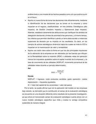 63
análisis tanto a una mirada de los hechos pasados como a lo que podría ocurrir
en el futuro.
 Aporta un nueva forma de tomar las decisiones más eficientemente, mediante
la identificación de las decisiones que se toman en la empresa y cómo
impactan en el negocio, clasificándolas en tres ámbitos: Estratégicos (alto
impacto), de Gestión (mediano impacto) y Operacional (bajo impacto).
Además, establece claramente las atribuciones que clarifiquen los ámbitos de
delegación decisional y límites de autoridad a las personas y, al mismo tiempo,
los criterios que permitan identificar cuándo un tema debe escalar a instancias
superiores de decisión por su impacto en los resultados. Es decir, en los
campos de activos estratégicos dinámicos bajos los cuales se mide la VCS e
impactan en la maximización de valor y rentabilidad.
 Aporta una visión clara sobre la forma en que los dos principales impulsores
de la valoración de la empresa se ven afectados por las fuerzas que influyen
en la Rentabilidad sobre la inversión (ROIC o utilidades netas de operación
menos los impuestos ajustados sobre el capital invertido de la empresa), y la
tasa de crecimiento de las utilidades (NOPLAT, incremento porcentual de las
utilidades netas durante un período determinado).
Así:
ROIC =
NOPLAT
IC
Donde:
NOPLAT = Ingresos- costo productos vendidos- gasto operación.- costos
depreciación – impuestos ajustados.
IC = Valor del capital de los accionistas + valor del pasivo
Por lo tanto, se puede afirmar que con la aplicación del modelo en las empresas
bajo estudio, se demostró que la contribución al campo de la evaluación estratégica
se encuentra en una situación diferente como resultado de la presente investigación,
ya que ahora el mencionado campo de evaluación estratégica cuenta ahora con un
nuevo modelo estratégico específico que mide y evalúa la ventaja competitiva
sostenible de manera integral.
 