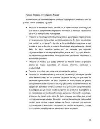 64
Futuras líneas de investigación futuras
A continuación, se presentan algunas líneas de investigación futuras las cuales se
pueden centrar en el tema siguiente:
 Proponer el modelo de diseño, formulación, e implantación de la estrategia; el
cual sería un complemento del presente modelo de la medición y evaluación
de la VCS de la presente investigación.
 Proponer el modelo para identificar las prácticas que impactan negativamente
en la consecución de la ventaja competitiva sostenible. Es decir, las prácticas
que impiden la consecución de valor y de rentabilidades superiores, y que
impiden a que se formule e implante la estrategia adecuadamente y tenga
éxito. Es decir, identificar cuáles son las variables que impactan
negativamente en la estrategia y la impiden generar valor, y porqué. Además,
de mecanismos para el análisis, recomendaciones, decisiones, seguimiento y
solución del problema.
 Proponer un modelo que pueda enfrentar de manera exitosa un proceso
interno de mejora sustentable en eficacia, eficiencia, efectividad y
productividad.
 Proponer un modelo para lograr una reorganización exitosa.
 Proponer un modelo medición y evaluación de liderazgo estratégico para la
toma de decisiones y en sus procesos de gestión del negocio y de toma de
decisiones operacionales. Es decir, proponer un nuevo modelo de gestión
para plantear nuevas visiones de futuro y ejecutar hoy acciones concretas de
adaptación. Se trata de combinar cambios en la gestión, con las oportunidades
tecnológicas que ya existen o están surgiendo con el objetivo de adaptarse a
las necesidades cambiantes del mercado, personas, información, tecnología,
ambientes de trabajo, entre otros. Es decir, proponer un modelo que rompa
con los paradigmas actuales de gestión y vencer la resistencia tradicional al
cambio, para plantear nuevas visiones de futuro y ejecutar hoy acciones
concretas para su adaptación, combinando los cambios en la gestión, con las
oportunidades tecnológicas que ya existen o están surgiendo.
 