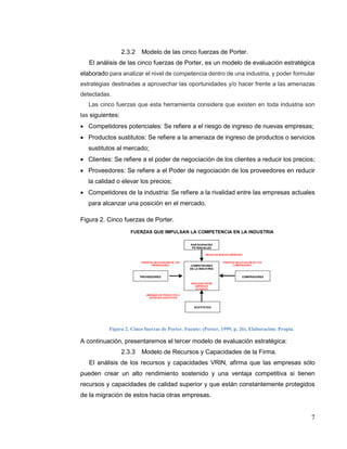7
2.3.2 Modelo de las cinco fuerzas de Porter.
El análisis de las cinco fuerzas de Porter, es un modelo de evaluación estratégica
elaborado para analizar el nivel de competencia dentro de una industria, y poder formular
estrategias destinadas a aprovechar las oportunidades y/o hacer frente a las amenazas
detectadas.
Las cinco fuerzas que esta herramienta considera que existen en toda industria son
las siguientes:
 Competidores potenciales: Se refiere a el riesgo de ingreso de nuevas empresas;
 Productos sustitutos: Se refiere a la amenaza de ingreso de productos o servicios
sustitutos al mercado;
 Clientes: Se refiere a el poder de negociación de los clientes a reducir los precios;
 Proveedores: Se refiere a el Poder de negociación de los proveedores en reducir
la calidad o elevar los precios;
 Competidores de la industria: Se refiere a la rivalidad entre las empresas actuales
para alcanzar una posición en el mercado.
Figura 2. Cinco fuerzas de Porter.
Figura 2. Cinco fuerzas de Porter. Fuente: (Porter, 1999, p. 26). Elaboración: Propia.
A continuación, presentaremos el tercer modelo de evaluación estratégica:
2.3.3 Modelo de Recursos y Capacidades de la Firma.
El análisis de los recursos y capacidades VRIN, afirma que las empresas sólo
pueden crear un alto rendimiento sostenido y una ventaja competitiva si tienen
recursos y capacidades de calidad superior y que están constantemente protegidos
de la migración de estos hacia otras empresas.
 