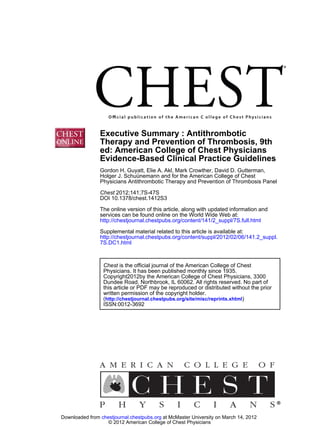 Executive Summary : Antithrombotic
                Therapy and Prevention of Thrombosis, 9th
                ed: American College of Chest Physicians
                Evidence-Based Clinical Practice Guidelines
                Gordon H. Guyatt, Elie A. Akl, Mark Crowther, David D. Gutterman,
                Holger J. Schuünemann and for the American College of Chest
                Physicians Antithrombotic Therapy and Prevention of Thrombosis Panel

                Chest 2012;141;7S-47S
                DOI 10.1378/chest.1412S3
                The online version of this article, along with updated information and
                services can be found online on the World Wide Web at:
                http://chestjournal.chestpubs.org/content/141/2_suppl/7S.full.html
                Supplemental material related to this article is available at:
                http://chestjournal.chestpubs.org/content/suppl/2012/02/06/141.2_suppl.
                7S.DC1.html



                 Chest is the official journal of the American College of Chest
                 Physicians. It has been published monthly since 1935.
                 Copyright2012by the American College of Chest Physicians, 3300
                 Dundee Road, Northbrook, IL 60062. All rights reserved. No part of
                 this article or PDF may be reproduced or distributed without the prior
                 written permission of the copyright holder.
                 (http://chestjournal.chestpubs.org/site/misc/reprints.xhtml)
                 ISSN:0012-3692




Downloaded from chestjournal.chestpubs.org at McMaster University on March 14, 2012
                   © 2012 American College of Chest Physicians
 