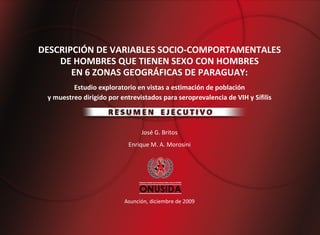 DESCRIPCIÓN DE VARIABLES SOCIO-COMPORTAMENTALES
    DE HOMBRES QUE TIENEN SEXO CON HOMBRES
       EN 6 ZONAS GEOGRÁFICAS DE PARAGUAY:
         Estudio exploratorio en vistas a estimación de población
 y muestreo dirigido por entrevistados para seroprevalencia de VIH y Sífilis



                                José G. Britos
                            Enrique M. A. Morosini




                          Asunción, diciembre de 2009
 