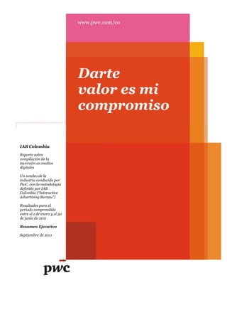 IAB Colombia
Reporte sobre
compilación de la
inversión en medios
digitales

Un sondeo de la
industria conducido por
PwC, con la metodología
definida por IAB
Colombia (“Interactive
Advertising Bureau”)

Resultados para el
período comprendido
entre el 1 de enero y el 30
de junio de 2011

Resumen Ejecutivo

Septiembre de 2011
 