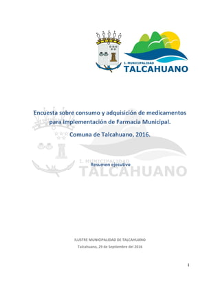 1
Encuesta sobre consumo y adquisición de medicamentos
para implementación de Farmacia Municipal.
Comuna de Talcahuano, 2016.
Resumen ejecutivo
ILUSTRE MUNICIPALIDAD DE TALCAHUANO
Talcahuano, 29 de Septiembre del 2016
 