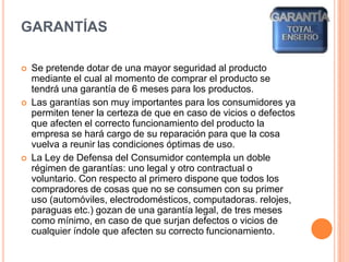 Garantías Se pretende dotar de una mayor seguridad al producto mediante el cual al momento de comprar el producto se tendrá una garantía de 6 meses para los productos.Las garantías son muy importantes para los consumidores ya permiten tener la certeza de que en caso de vicios o defectos que afecten el correcto funcionamiento del producto la empresa se hará cargo de su reparación para que la cosa vuelva a reunir las condiciones óptimas de uso.La Ley de Defensa del Consumidor contempla un doble régimen de garantías: uno legal y otro contractual o voluntario. Con respecto al primero dispone que todos los compradores de cosas que no se consumen con su primer uso (automóviles, electrodomésticos, computadoras. relojes, paraguas etc.) gozan de una garantía legal, de tres meses como mínimo, en caso de que surjan defectos o vicios de cualquier índole que afecten su correcto funcionamiento.