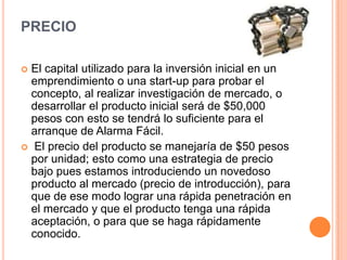 Precio El capital utilizado para la inversión inicial en un emprendimiento o una start-up para probar el concepto, al realizar investigación de mercado, o desarrollar el producto inicial será de $50,000 pesos con esto se tendrá lo suficiente para el arranque de Alarma Fácil.El precio del producto se manejaría de $50 pesos por unidad; esto como una estrategia de precio bajo pues estamos introduciendo un novedoso producto al mercado (precio de introducción), para que de ese modo lograr una rápida penetración en el mercado y que el producto tenga una rápida aceptación, o para que se haga rápidamente conocido. 