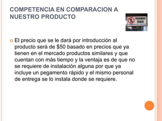 Competencia EN COMPARACION a NUESTRO PRODUCTOEl precio que se le dará por introducción al producto será de $50 basado en precios que ya tienen en el mercado productos similares y que cuentan con más tiempo y la ventaja es de que no se requiere de instalación alguna por que ya incluye un pegamento rápido y el mismo personal de entrega se lo instala donde se requiere.