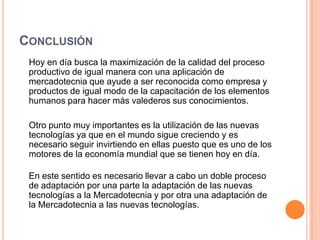 Conclusión    Hoy en día busca la maximización de la calidad del proceso productivo de igual manera con una aplicación de mercadotecnia que ayude a ser reconocida como empresa y productos de igual modo de la capacitación de los elementos humanos para hacer más valederos sus conocimientos.    Otro punto muy importantes es la utilización de las nuevas tecnologías ya que en el mundo sigue creciendo y es necesario seguir invirtiendo en ellas puesto que es uno de los motores de la economía mundial que se tienen hoy en día.En este sentido es necesario llevar a cabo un doble proceso de adaptación por una parte la adaptación de las nuevas tecnologías a la Mercadotecnia y por otra una adaptación de la Mercadotecnia a las nuevas tecnologías.