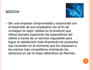 MISION Ser una empresa comprometida y reconocida con el desarrollo de sus empleados con el fin de conseguir la mejor calidad en el producto que ofrece siempre superando las expectativas del cliente a través de un servicio inigualable para lograr la satisfacción total ofreciendo los productos que necesiten en el momento que los requieran a los precios más competitivos orientando los esfuerzos en ser la mejor alternativa de Alarmas.