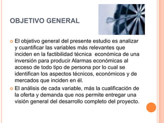 OBJETIVO GENERAL El objetivo general del presente estudio es analizar y cuantificar las variables más relevantes que inciden en la factibilidad técnica  económica de una inversión para producir Alarmas económicas al acceso de todo tipo de persona por lo cual se identifican los aspectos técnicos, económicos y de mercados que inciden en él. El análisis de cada variable, más la cualificación de la oferta y demanda que nos permite entregar una visión general del desarrollo completo del proyecto.