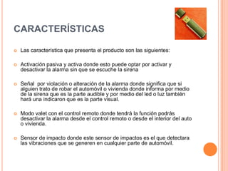 Características  Las característica que presenta el producto son las siguientes: Activación pasiva y activa donde esto puede optar por activar y desactivar la alarma sin que se escuche la sirena Señal  por violación o alteración de la alarma dondesignifica que si alguien trato de robar el automóvil o vivienda donde informa por medio de la sirena que es la parte audible y por medio del led o luz también hará una indicaron que es la parte visual. Modo valet con el control remoto donde tendrá la función podrás desactivar la alarma desde el control remoto o desde el interior del auto o vivienda.Sensor de impacto donde este sensor de impactos es el que detectara las vibraciones que se generen en cualquier parte de automóvil.