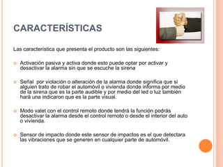 Características  Las característica que presenta el producto son las siguientes: Activación pasiva y activa donde esto puede optar por activar y desactivar la alarma sin que se escuche la sirena Señal  por violación o alteración de la alarma dondesignifica que si alguien trato de robar el automóvil o vivienda donde informa por medio de la sirena que es la parte audible y por medio del led o luz también hará una indicaron que es la parte visual. Modo valet con el control remoto donde tendrá la función podrás desactivar la alarma desde el control remoto o desde el interior del auto o vivienda.Sensor de impacto donde este sensor de impactos es el que detectara las vibraciones que se generen en cualquier parte de automóvil.