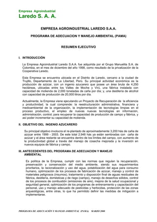 Empresa Agroindustrial
Laredo S. A. A.
PROGRAMA DE ADECUACIÓN Y MANEJO AMBIENTAL (PAMA) MARZO 2000
EMPRESA AGROINDUSTRIAL LAREDO S.A.A.
PROGRAMA DE ADECUACION Y MANEJO AMBIENTAL (PAMA)
RESUMEN EJECUTIVO
I. INTRODUCCIÓN
La Empresa Agroindustrial Laredo S.A.A. fue adquirida por el Grupo Manuelita S.A. de
Colombia, en el mes de diciembre del año 1998, como resultado de la privatización de la
Cooperativa Laredo.
Esta Empresa se encuentra ubicada en el Distrito de Laredo, cercano a la ciudad de
Trujillo, Departamento de La Libertad, Perú. Su principal actividad económica es la
producción de azúcar, con un ingenio azucarero que posee un área bruta de 4,250
hectáreas, ubicadas entre los Valles de Moche y Virú, una fábrica instalada con
capacidad de molienda de 2,000 toneladas de caña por día; y, una destilería de alcohol
con capacidad de producción de 20,000 litros por día.
Actualmente, la Empresa viene ejecutando un Proyecto de Recuperación de la eficiencia
y productividad, la cual comprende: la reestructuración administrativa, financiera y
medioambiental de la organización, la implementación de tecnologías limpias en el
proceso productivo, el empleo de nuevas nuevas tecnologías en información,
administración, control; para recuperar la capacidad de producción de campo y fábrica, y
así poder incrementar su capacidad de molienda.
II. OBJETIVO DEL INGENIO AZUCARERO
Su principal objetivo involucra el re-plantado de aproximadamente 3,200 hás de caña de
azúcar entre 1999 - 2003. De este total 2,948 hás ya están sembradas con caña de
azúcar y el área restante se encuentra dentro de los límites del campo, con aumento de
la productividad global a través del manejo de cosecha mejorada y la inversión en
nuevos equipos de fábrica y campo.
III. ANTECEDENTES DEL PROGRAMA DE ADECUACION Y MANEJO
AMBIENTAL
Es política de la Empresa, cumplir con las normas que regulan la recuperación,
preservación y conservación del medio ambiente, siendo sus requerimientos
prioritarios, la racionalización y uso del agua, potabilización del agua para consumo
humano, optimización de los procesos de fabricación de azúcar, manejo y control de
materiales peligrosos (insumos), tratamiento y disposición final de aguas residuales de
fábrica, destilería, domésticas y de riego (campo), manejo de desechos sólidos, control
de los procesos de combustión (emisiones de aire), mejora de la salud ocupacional y
seguridad general, optimización de los programas de entrenamiento y capacitación del
personal, uso y manejo adecuado de pesticidas y herbicidas, protección de las zonas
arqueológicas, entre otras, lo que ha permitido definir las medidas de mitigación a
implementarse.
 