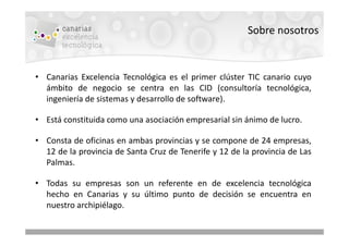 Sobre nosotros


• Canarias Excelencia Tecnológica es el primer clúster TIC canario cuyo
  ámbito de negocio se centra en las CID (consultoría tecnológica,
  ingeniería de sistemas y desarrollo de software).

• Está constituida como una asociación empresarial sin ánimo de lucro.

• Consta de oficinas en ambas provincias y se compone de 24 empresas,
  12 de la provincia de Santa Cruz de Tenerife y 12 de la provincia de Las
  Palmas.

• Todas su empresas son un referente en de excelencia tecnológica
  hecho en Canarias y su último punto de decisión se encuentra en
  nuestro archipiélago.
 