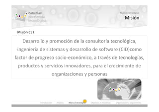 Marco Estratégico

                                                                                               Misión

 Misión CET

    Desarrollo y promoción de la consultoría tecnológica,
 ingeniería de sistemas y desarrollo de software (CID)como
factor de progreso socio-económico, a través de tecnologías,
 productos y servicios innovadores, para el crecimiento de
                         organizaciones y personas




              Introducción   Análisis   Marco Estratégico   Objetivos e Iniciativas   Organización y seguimiento
 