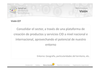 Marco Estratégico

                                                                                               Visión

Visión CET


     Consolidar el sector, a través de una plataforma de
  creación de productos y servicios CID a nivel nacional e
    internacional, aprovechando el potencial de nuestro
                                          entorno


                              Entorno: Geografía, particularidades del territorio, etc.


             Introducción   Análisis   Marco Estratégico   Objetivos e Iniciativas   Organización y seguimiento
 