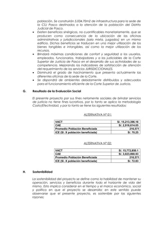 población. Se construirán 5,034.70m2 de infraestructura para la sede de
la CSJ Pasco destinados a la atención de la población del Distrito
Judicial de Pasco.
• Existen beneficios sinérgicos, no cuantificables monetariamente, que se
producen como consecuencia de la ubicación de las oficinas
administrativas y jurisdiccionales (sala mixta, juzgados) en un mismo
edificio. Dichos beneficios se traducen en una mejor utilización de los
bienes tangibles e intangibles, así como la mejor utilización de los
recursos.
• Brindará máximas condiciones de confort y seguridad a los usuarios,
empleados, funcionarios, trabajadores y a los justiciables de la Corte
Superior de Justicia de Pasco en el desarrollo de sus actividades de su
competencia. Mejorando los indicadores de satisfacción de atención
del requerimiento de los servicios JURISDICCIONALES.
• Disminuirá el grado de hacinamiento que presenta actualmente las
diferentes oficinas de la sede de la Corte.
• Se dispondrá de ambientes debidamente distribuidos y adecuados
para el funcionamiento eficiente de la Corte Superior de Justicia.
G. Resultado de la Evaluación Social
El presente proyecto por sus fines netamente sociales de brindar servicios
de justicia no tiene fines lucrativos, por lo tanto se aplico la metodología
Costo/Efectividad, y por lo tanto se tiene los siguientes resultados:
ALTERNATIVA N° 01:
VACT S/. 15,213,396.16
CAE S/. 2,916,614.05
Promedio Población Beneficiada 216,571
ICE (S/. X población beneficiada) S/. 70.25
ALTERNATIVA N° 02:
VACT S/. 15,772,850.1
CAE S/. 3,023,868.93
Promedio Población Beneficiada 216,571
ICE (S/. X población beneficiada) S/. 72.83
H. Sostenibilidad
La sostenibilidad del proyecto se define como la habilidad de mantener su
operación, servicios y beneficios durante todo el horizonte de vida del
mismo. Esto implica considerar en el tiempo y el marco económico, social
y político en que el proyecto se desarrolla; en este sentido puede
observarse que el presente proyecto, es sostenible por las siguientes
razones:
 