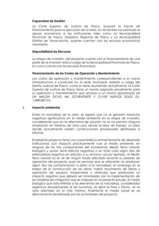 Capacidad de Gestión
La Corte Superior de Justicia de Pasco, buscará la fuente de
financiamiento para la ejecución de la obra, en tal sentido ha solicitado el
apoyo económico a las instituciones tales como La Municipalidad
Provincial de Pasco, Gobierno Regional de Pasco y La Municipalidad
Distrital de Yanacancha, quienes cuentan con los recursos económicos
necesarios.
Disponibilidad de Recursos
La etapa de inversión, del proyecto cuenta con el financiamiento de una
parte de la inversión total a cargo de la Municipalidad Provincial de Pasco,
la cual sí cuenta con los recursos financieros.
Financiamiento de los Costos de Operación y Mantenimiento
Los costos de operación y mantenimiento correspondientes a la nueva
infraestructura a construirse en la sede municipal, estarán a cargo del
Distrito Judicial de Pasco, como lo viene asumiendo actualmente, la Corte
Superior de Justicia de Pasco tiene un monto asignado anualmente para
su operación y mantenimiento que alcanza a un monto aproximado de
UN MILLON OCHO MIL OCHENTISIETE Y 21/100 NUEVOS SOLES (S/.
1,008,087.21).
I. Impacto ambiental.
Dada la naturaleza de la obra, se espera que no se generen impactos
negativos significativos en el medio ambiente en la etapa de inversión,
considerando que en la alternativa de solución no se ha previsto ninguna
ampliación en terrenos de otros usos, siendo el área de trabajo, un área
donde actualmente existen construcciones provisionales destinadas a
oficinas.
El presente proyecto tiene una característica eminentemente de desarrollo
institucional, con impacto prácticamente nulo al medio ambiente, en
ninguno de los tres componentes del ecosistema: Medio físico natural,
biológico y social, tiene efectos negativos o en todo caso algún tipo de
externalidad negativa en relación a su entorno; así por ejemplo, el Medio
físico natural no se ve de ningún modo afectado durante su periodo de
operación del proyecto, pues los servicios que se ofrecerán no producen
algún tipo de contaminación o daño a la naturaleza; sin embargo en la
etapa de la construcción de las obras, habrá movimiento de tierras y
operación de equipos, maquinarias y vehículos que producirán un
impacto negativo que deberá ser minimizado con la implementación de
las medidas de mitigación que se indiquen en el presente estudio. El medio
biológico que está referido a los elementos de la naturaleza, considerados
orgánicos (exceptuando al ser humano), es decir la flora y fauna, no se
verá afectado en lo más mínimo; finalmente el medio social se ve
directamente beneficiado por las actividades del proyecto.
 
