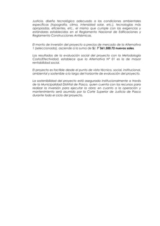 Justicia, diseño tecnológico adecuado a las condiciones ambientales
específicas (topografía, clima, intensidad solar, etc.), tecnologías más
apropiadas, eficientes, etc., el mismo que cumple con las exigencias y
estándares establecidos en el Reglamento Nacional de Edificaciones y
Reglamento Construcciones Antisísmicas.
El monto de inversión del proyecto a precios de mercado de la Alternativa
1 (seleccionada), asciende a la suma de S/. 7´361,500.72 nuevos soles.
Los resultados de la evaluación social del proyecto con la Metodología
Costo/Efectividad, establece que la Alternativa N° 01 es la de mayor
rentabilidad social.
El proyecto es factible desde el punto de vista técnico, social, institucional,
ambiental y sostenible a lo largo del horizonte de evaluación del proyecto.
La sostenibilidad del proyecto está asegurada institucionalmente a través
de la Municipalidad Distrital de Pasco, quien cuenta con los recursos para
realizar la inversión para ejecutar la obra; en cuanto a la operación y
mantenimiento será asumido por la Corte Superior de Justicia de Pasco
durante todo el ciclo del proyecto.
 