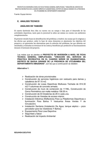 PROYECTO DE INVERSIÓN A NIVEL DE FICHA TECNICA GENERAL SIMPLIFICADA: "CREACIÓN DEL SERVICIO DE
PRACTICA RECREATIVA EN EL CASERIO SEÑOR DE HUAMANTANGA, DISTRITO DE BAGUA GRANDE DE LA PROVINCIA
DE UTCUBAMBA DEL DEPARTAMENTO AMAZONAS"
Fuente: Equipo técnico
E. ANALISIS TECNICO
ANÁLISIS DE TAMAÑO
El caserío Quebrada Seca Alta no cuenta con un campo o losa para el desarrollo de las
actividades deportivas, tanto para la juventud la niñez así mismo no cuenta con ambientes
complementarios.
El presente estudio busca la identificación del problema a resolver, las causas que lo originan y
los efectos que produce; sobre la base de estos elementos se plantearán los objetivos del
proyecto y se generarán las alternativas para la solución del problema, las que deberán ser
estudiadas y evaluadas en términos de los costos y beneficios que producirá su funcionamiento
durante el horizonte del proyecto.
Las metas que se plantea el PROYECTO DE INVERSIÓN A NIVEL DE FICHA
TECNICA GENERAL SIMPLIFICADA: "CREACIÓN DEL SERVICIO DE
PRACTICA RECREATIVA EN EL CASERIO SEÑOR DE HUAMANTANGA,
DISTRITO DE BAGUA GRANDE DE LA PROVINCIA DE UTCUBAMBA DEL
DEPARTAMENTO AMAZONAS”, son las que a continuación se detallan:
Alternativa 1:
 Realización de obras provisionales
 Construcción de servicios higiénicos con vestuario para damas y
caballeros de 97.10 m2.
 Construcción de Losas Deportivas Multiusos Techada de 814.30
m2 Y columnas de concreto armado.
 Construcción de muro de contención de 111ML, Construcción de
Cerco Perimétrico con malla metálica 156.00 m.
 Construcción de 03 Graderías de 28 m cada una.
 Construcción de Veredas de acceso interior.
 Instalación Eléctrica (Reflectores Para La Plataformas Deportivas e
Iluminación Para Baños Y Vestuarios Áreas Verdes Y de
Circulación)
 Instalación Sanitaria (Instalación De Agua, tanque séptico – pozo
percolador para los Vestidores Y Baños)
 Equipamiento Para Losa Deportiva
 Seguridad y Salud
 Realización de Impacto Ambiental
RESUMEN EJECUTIVO
 